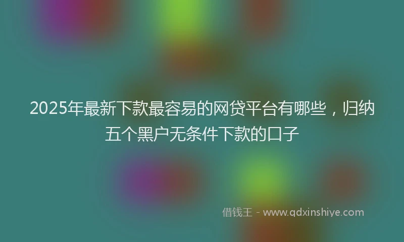 2025年最新下款最容易的网贷平台有哪些，归纳五个黑户无条件下款的口子