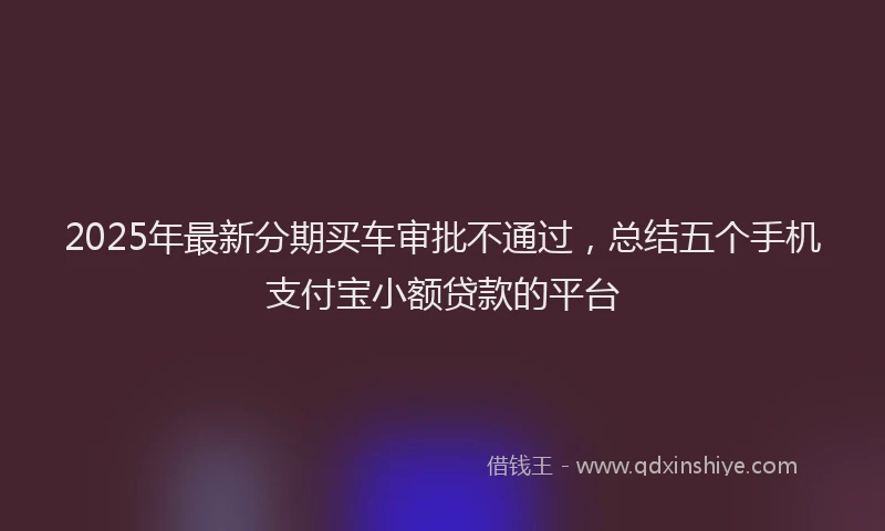 2025年最新分期买车审批不通过，总结五个手机支付宝小额贷款的平台