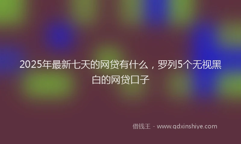2025年最新七天的网贷有什么，罗列5个无视黑白的网贷口子