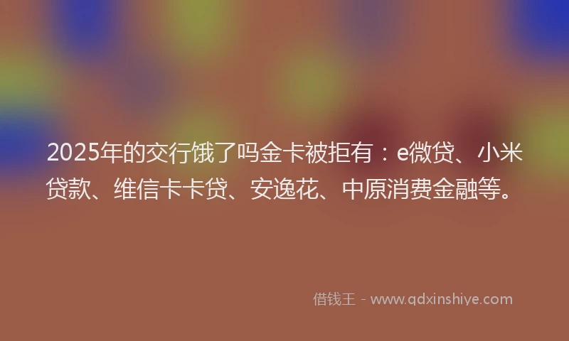 2025年的交行饿了吗金卡被拒有：e微贷、小米贷款、维信卡卡贷、安逸花、中原消费金融等。