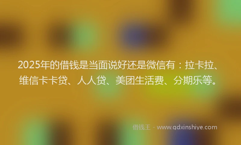 2025年的借钱是当面说好还是微信有：拉卡拉、维信卡卡贷、人人贷、美团生活费、分期乐等。