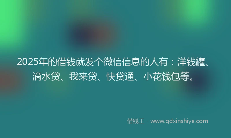 2025年的借钱就发个微信信息的人有：洋钱罐、滴水贷、我来贷、快贷通、小花钱包等。