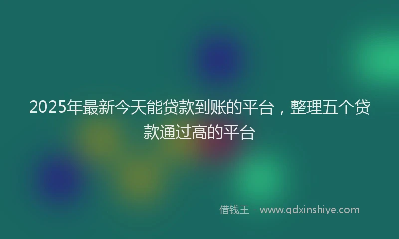 2025年最新今天能贷款到账的平台，整理五个贷款通过高的平台