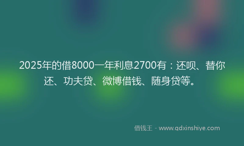 2025年的借8000一年利息2700有：还呗、替你还、功夫贷、微博借钱、随身贷等。