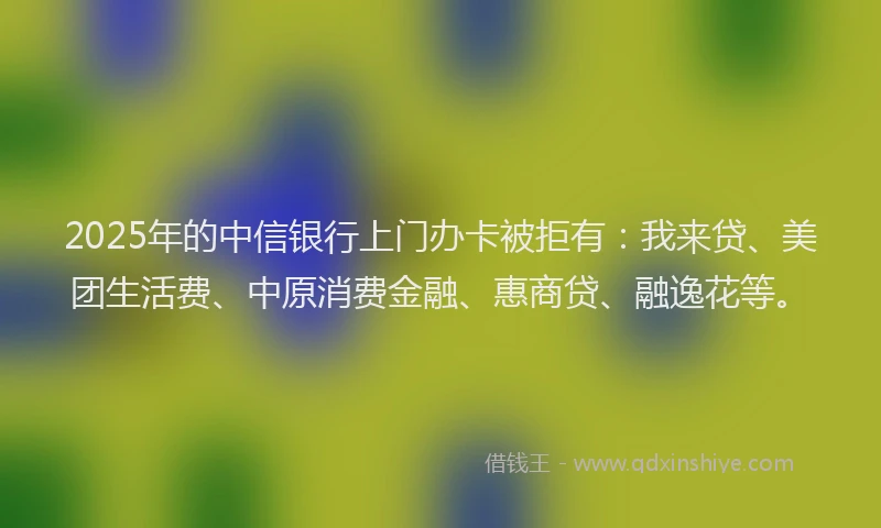 2025年的中信银行上门办卡被拒有：我来贷、美团生活费、中原消费金融、惠商贷、融逸花等。