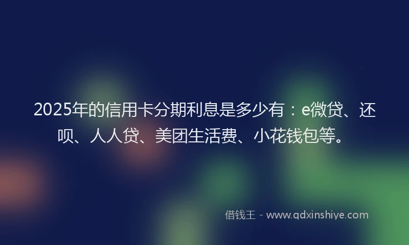 2025年的信用卡分期利息是多少有：e微贷、还呗、人人贷、美团生活费、小花钱包等。