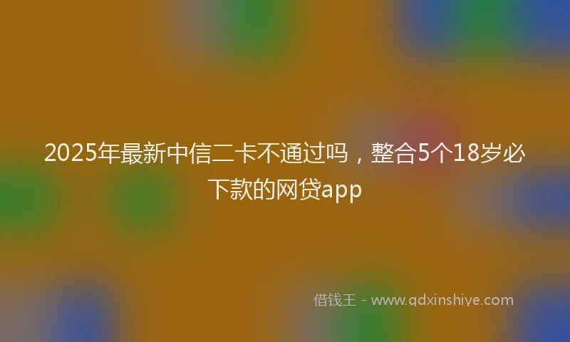 2025年最新中信二卡不通过吗，整合5个18岁必下款的网贷app