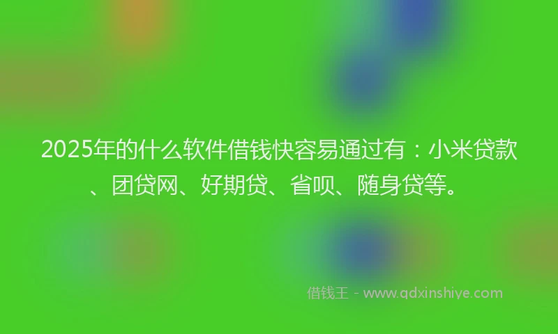 2025年的什么软件借钱快容易通过有：小米贷款、团贷网、好期贷、省呗、随身贷等。