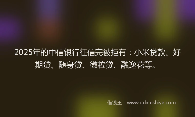 2025年的中信银行征信完被拒有：小米贷款、好期贷、随身贷、微粒贷、融逸花等。