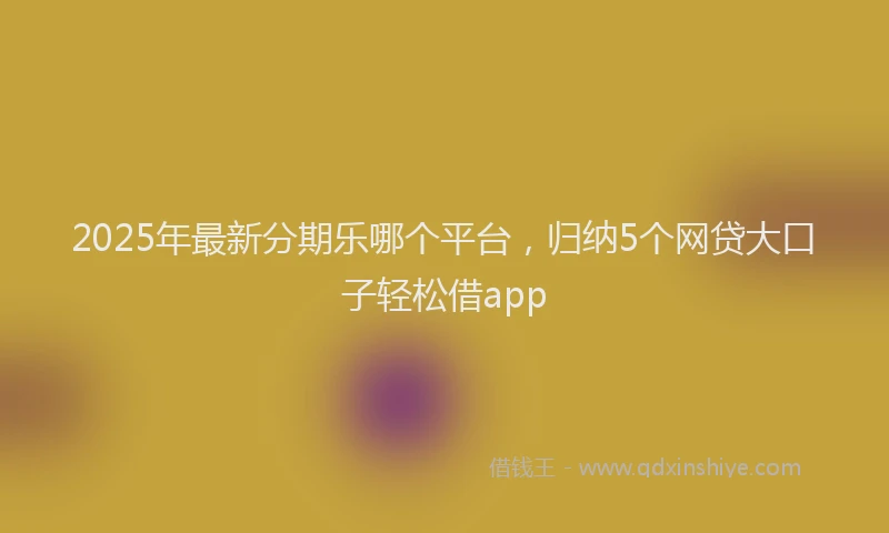 2025年最新分期乐哪个平台，归纳5个网贷大口子轻松借app