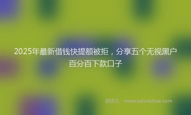 2025年最新借钱快提额被拒，分享五个无视黑户百分百下款口子