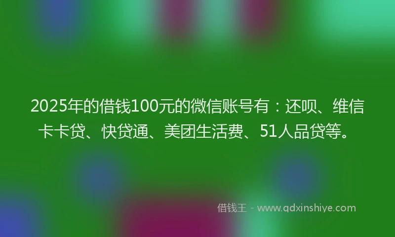 2025年的借钱100元的微信账号有：还呗、维信卡卡贷、快贷通、美团生活费、51人品贷等。