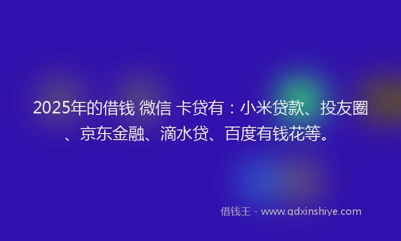 2025年的借钱 微信 卡贷有：小米贷款、投友圈、京东金融、滴水贷、百度有钱花等。