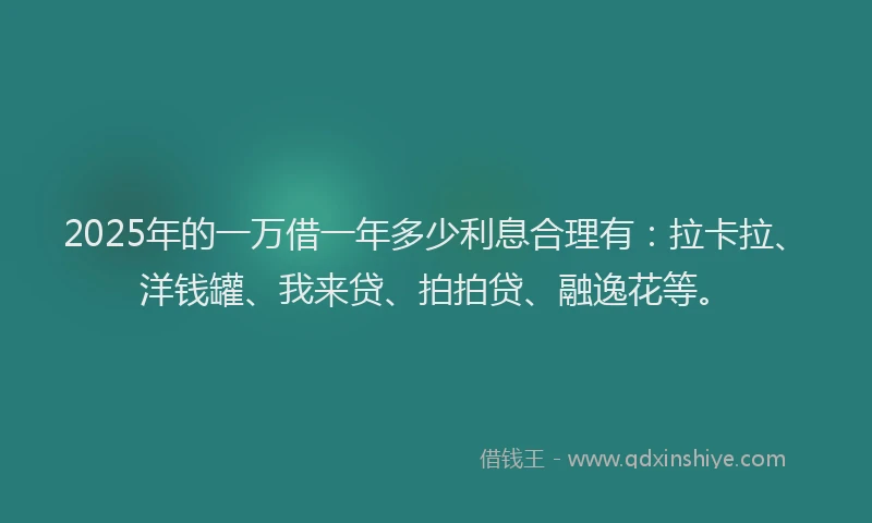 2025年的一万借一年多少利息合理有：拉卡拉、洋钱罐、我来贷、拍拍贷、融逸花等。