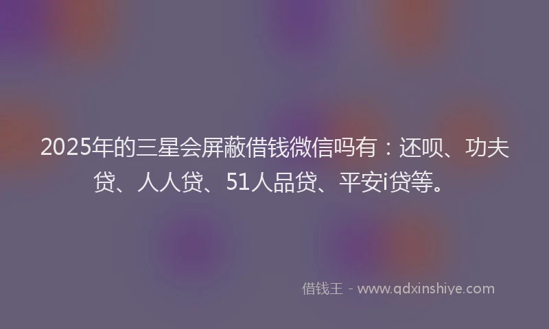 2025年的三星会屏蔽借钱微信吗有：还呗、功夫贷、人人贷、51人品贷、平安i贷等。
