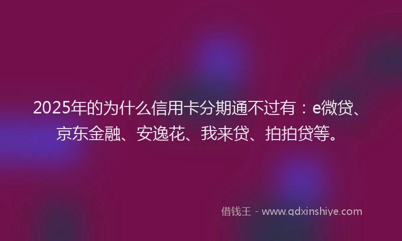 2025年的为什么信用卡分期通不过有：e微贷、京东金融、安逸花、我来贷、拍拍贷等。