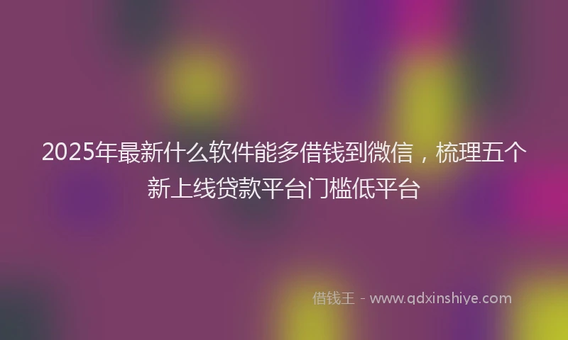 2025年最新什么软件能多借钱到微信，梳理五个新上线贷款平台门槛低平台