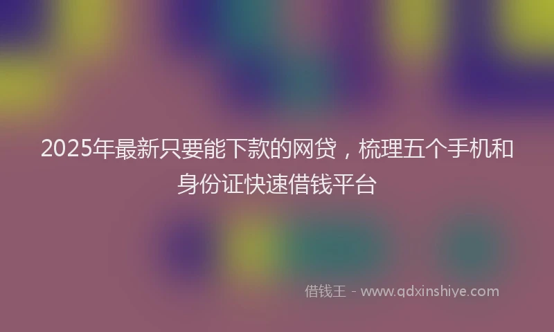 2025年最新只要能下款的网贷，梳理五个手机和身份证快速借钱平台
