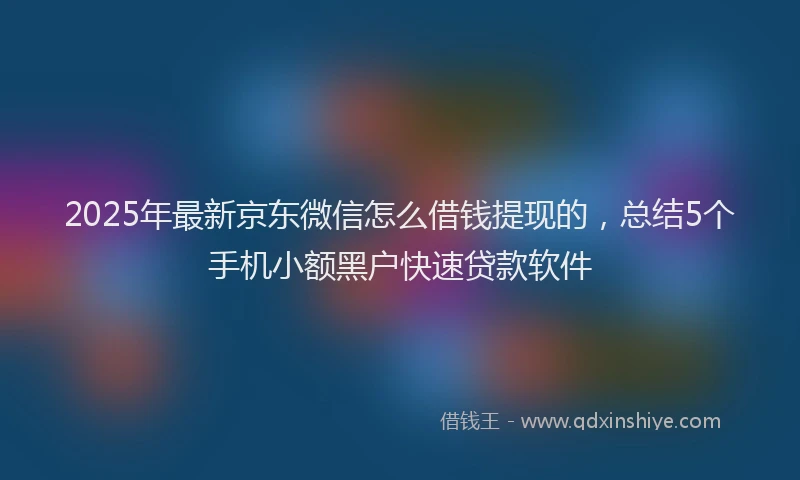 2025年最新京东微信怎么借钱提现的，总结5个手机小额黑户快速贷款软件