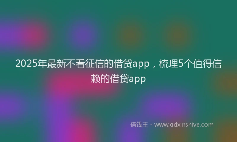 2025年最新不看征信的借贷app，梳理5个值得信赖的借贷app
