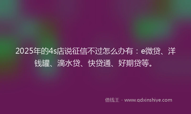 2025年的4s店说征信不过怎么办有：e微贷、洋钱罐、滴水贷、快贷通、好期贷等。