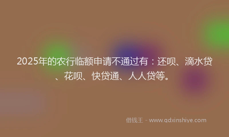 2025年的农行临额申请不通过有：还呗、滴水贷、花呗、快贷通、人人贷等。