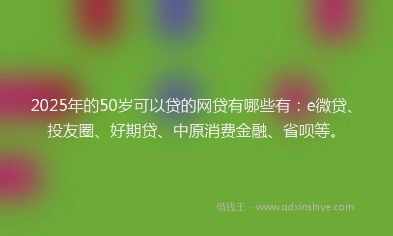2025年的50岁可以贷的网贷有哪些有：e微贷、投友圈、好期贷、中原消费金融、省呗等。