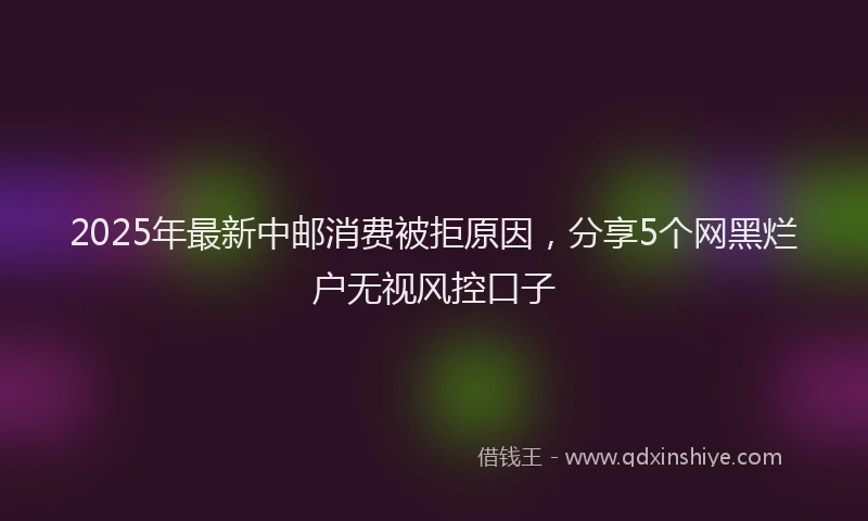 2025年最新中邮消费被拒原因，分享5个网黑烂户无视风控口子