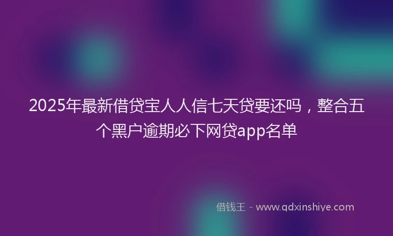 2025年最新借贷宝人人信七天贷要还吗，整合五个黑户逾期必下网贷app名单