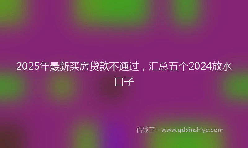 2025年最新买房贷款不通过，汇总五个2024放水口子