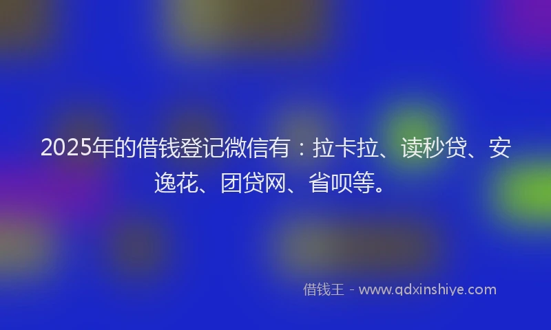 2025年的借钱登记微信有：拉卡拉、读秒贷、安逸花、团贷网、省呗等。