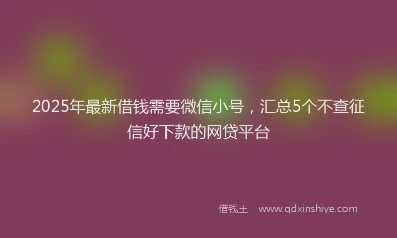 2025年最新借钱需要微信小号，汇总5个不查征信好下款的网贷平台