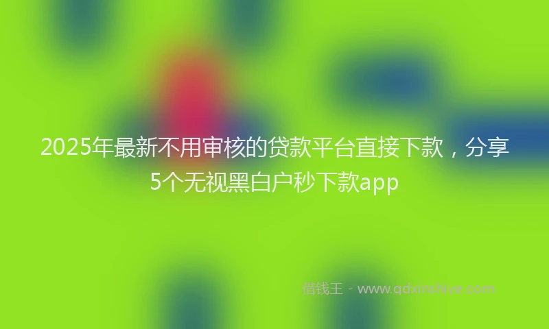 2025年最新不用审核的贷款平台直接下款，分享5个无视黑白户秒下款app
