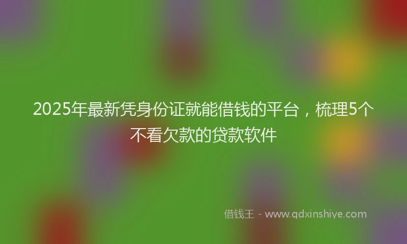 2025年最新凭身份证就能借钱的平台，梳理5个不看欠款的贷款软件