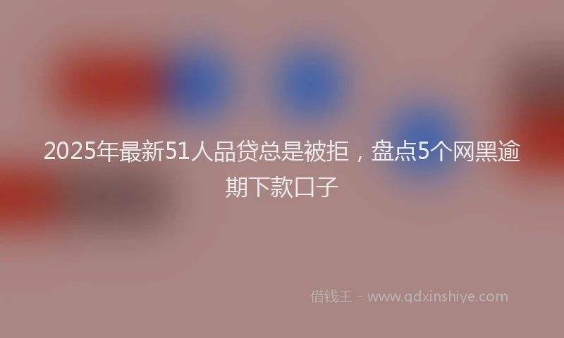2025年最新51人品贷总是被拒，盘点5个网黑逾期下款口子