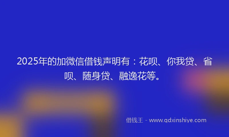 2025年的加微信借钱声明有：花呗、你我贷、省呗、随身贷、融逸花等。
