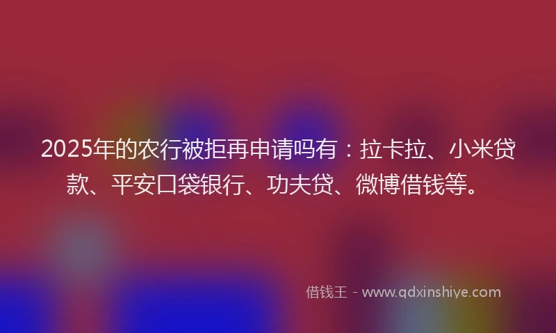 2025年的农行被拒再申请吗有：拉卡拉、小米贷款、平安口袋银行、功夫贷、微博借钱等。