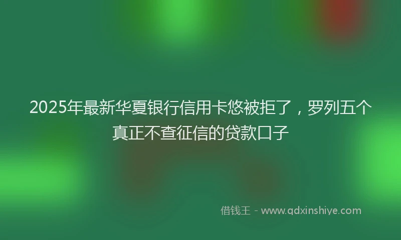 2025年最新华夏银行信用卡悠被拒了，罗列五个真正不查征信的贷款口子