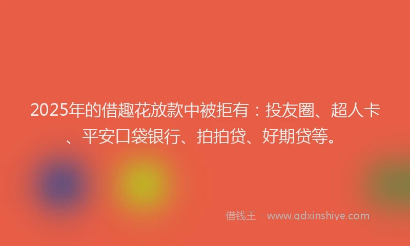2025年的借趣花放款中被拒有：投友圈、超人卡、平安口袋银行、拍拍贷、好期贷等。