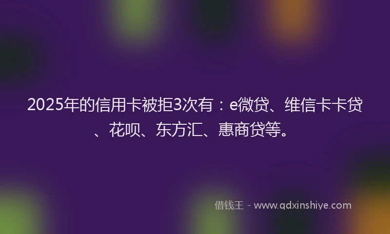 2025年的信用卡被拒3次有：e微贷、维信卡卡贷、花呗、东方汇、惠商贷等。