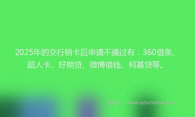 2025年的交行销卡后申请不通过有：360借条、超人卡、好期贷、微博借钱、柯基贷等。