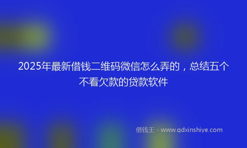 2025年最新借钱二维码微信怎么弄的，总结五个不看欠款的贷款软件