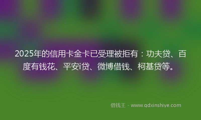 2025年的信用卡金卡已受理被拒有：功夫贷、百度有钱花、平安i贷、微博借钱、柯基贷等。