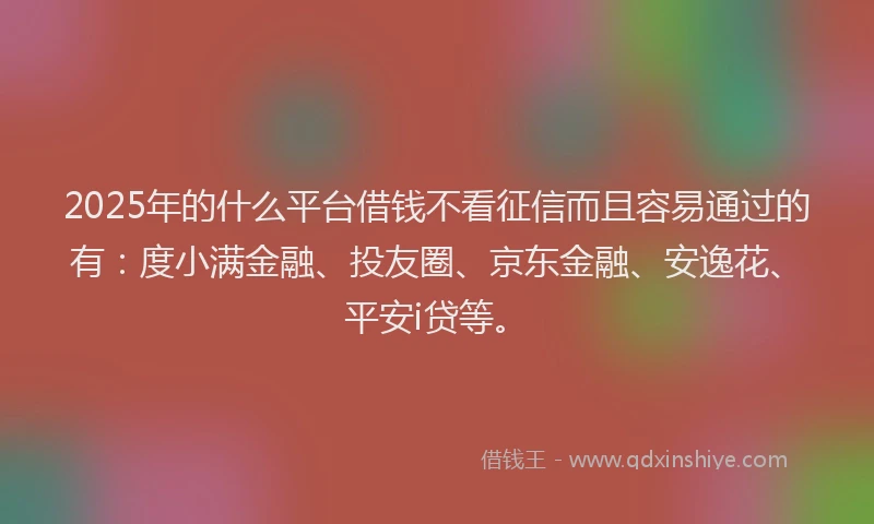2025年的什么平台借钱不看征信而且容易通过的有：度小满金融、投友圈、京东金融、安逸花、平安i贷等。