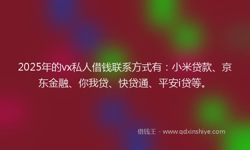2025年的vx私人借钱联系方式有：小米贷款、京东金融、你我贷、快贷通、平安i贷等。