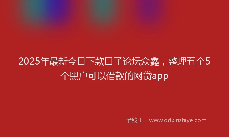 2025年最新今日下款口子论坛众鑫，整理五个5个黑户可以借款的网贷app