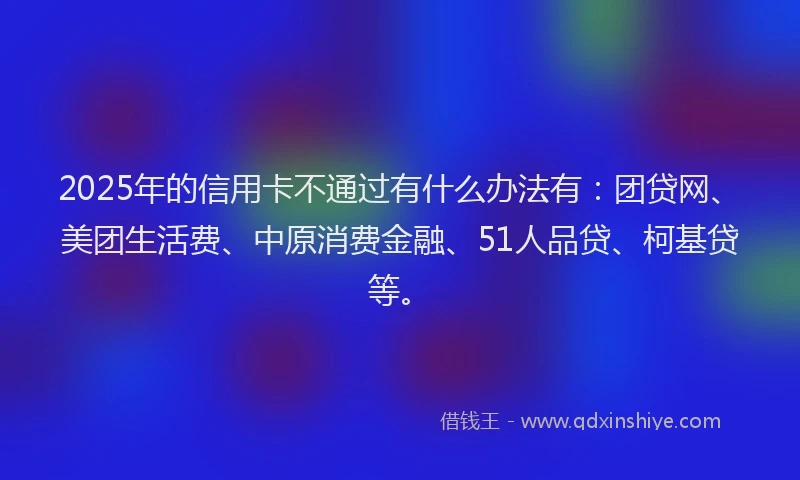 2025年的信用卡不通过有什么办法有：团贷网、美团生活费、中原消费金融、51人品贷、柯基贷等。