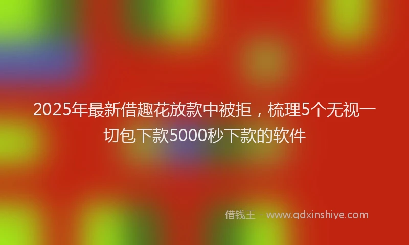 2025年最新借趣花放款中被拒，梳理5个无视一切包下款5000秒下款的软件