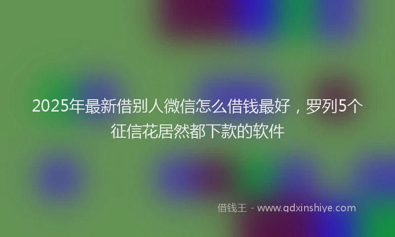 2025年最新借别人微信怎么借钱最好，罗列5个征信花居然都下款的软件