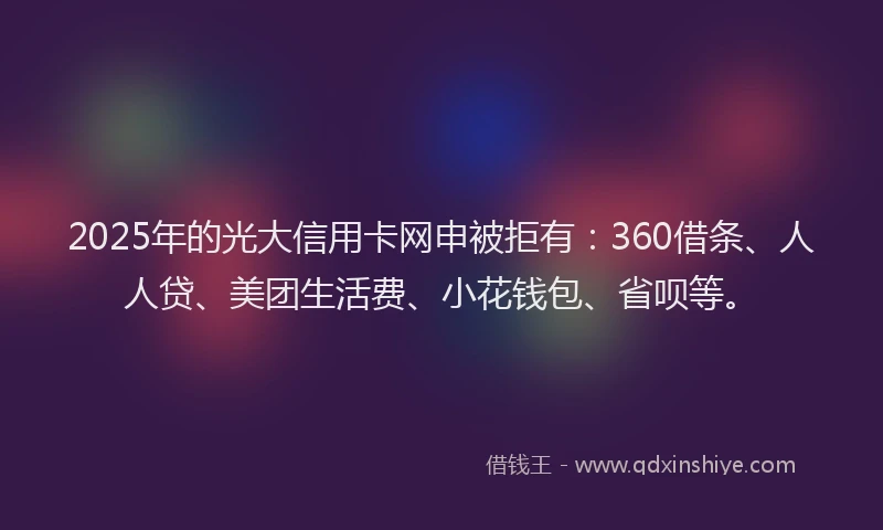 2025年的光大信用卡网申被拒有：360借条、人人贷、美团生活费、小花钱包、省呗等。